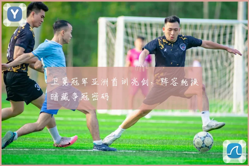卫冕冠军亚洲首训亮剑,阵容轮换暗藏争冠密码