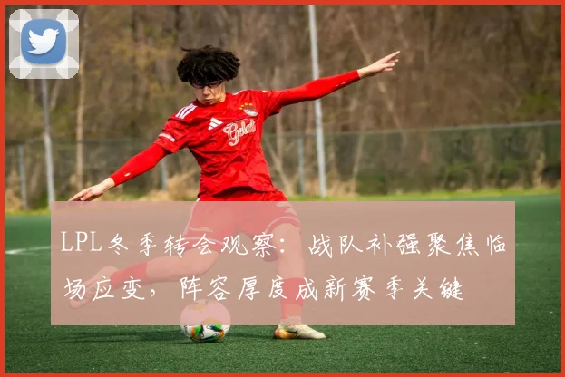 LPL冬季转会观察:战队补强聚焦临场应变,阵容厚度成新赛季关键