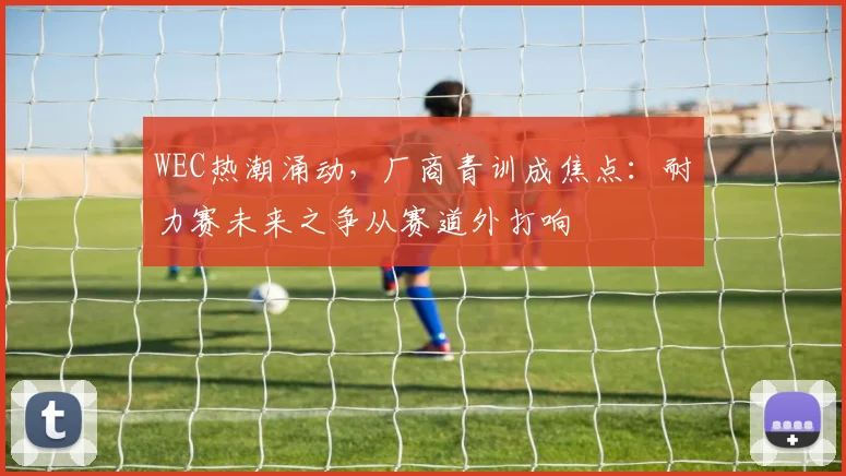 WEC热潮涌动，厂商青训成焦点：耐力赛未来之争从赛道外打响