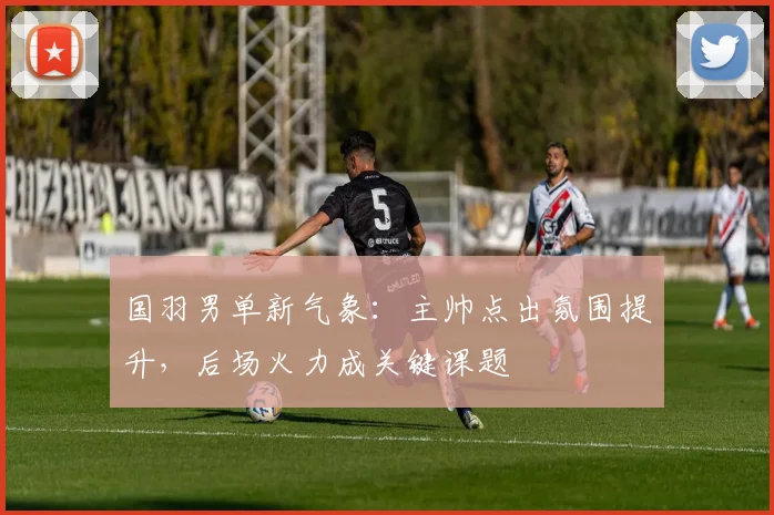 国羽男单新气象：主帅点出氛围提升，后场火力成关键课题