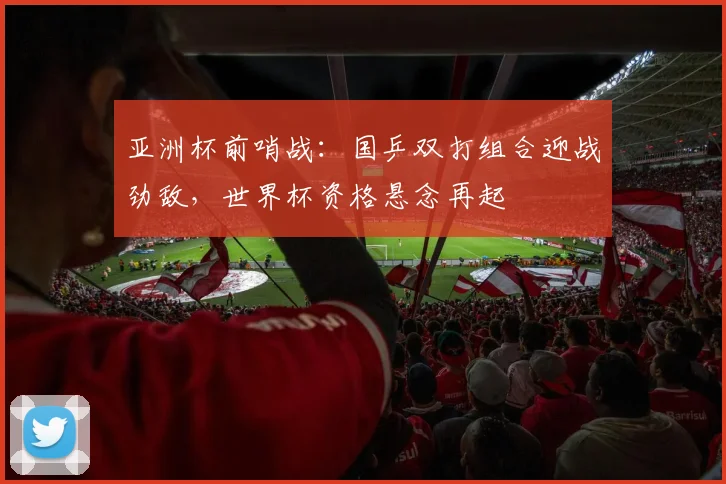 亚洲杯前哨战:国乒双打组合迎战劲敌,世界杯资格悬念再起
