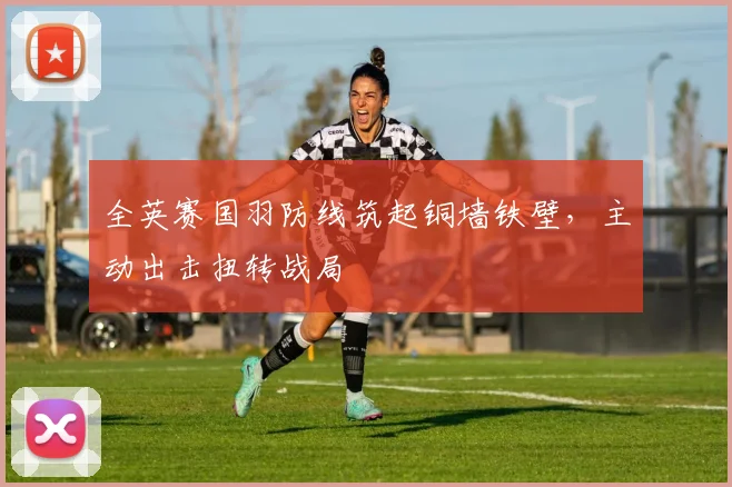 全英赛国羽防线筑起铜墙铁壁,主动出击扭转战局