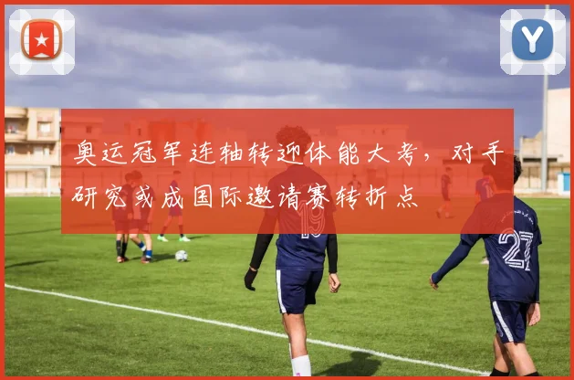 奥运冠军连轴转迎体能大考，对手研究或成国际邀请赛转折点
