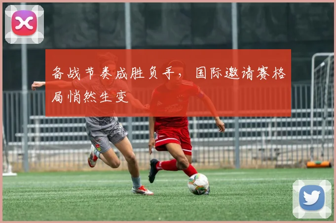备战节奏成胜负手，国际邀请赛格局悄然生变