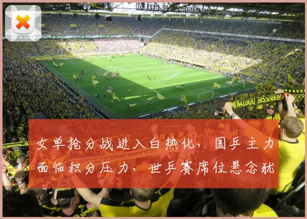 女单抢分战进入白热化，国乒主力面临积分压力，世乒赛席位悬念犹存
