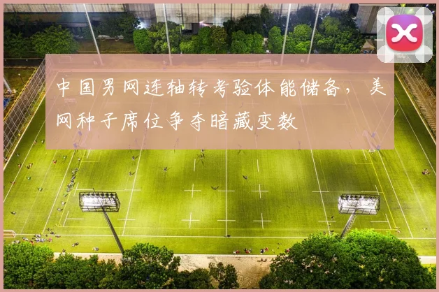 中国男网连轴转考验体能储备,美网种子席位争夺暗藏变数
