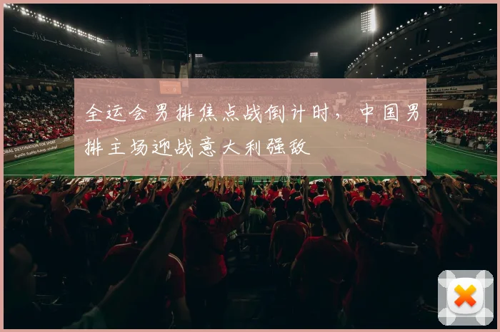 全运会男排焦点战倒计时,中国男排主场迎战意大利强敌