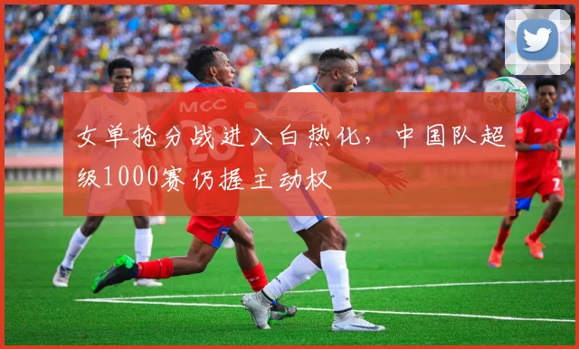 女单抢分战进入白热化，中国队超级1000赛仍握主动权