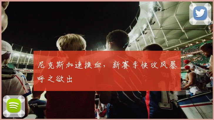 尼克斯加速换血，新赛季快攻风暴呼之欲出