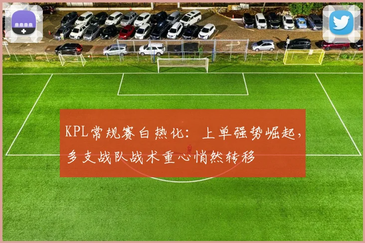 KPL常规赛白热化:上单强势崛起,多支战队战术重心悄然转移