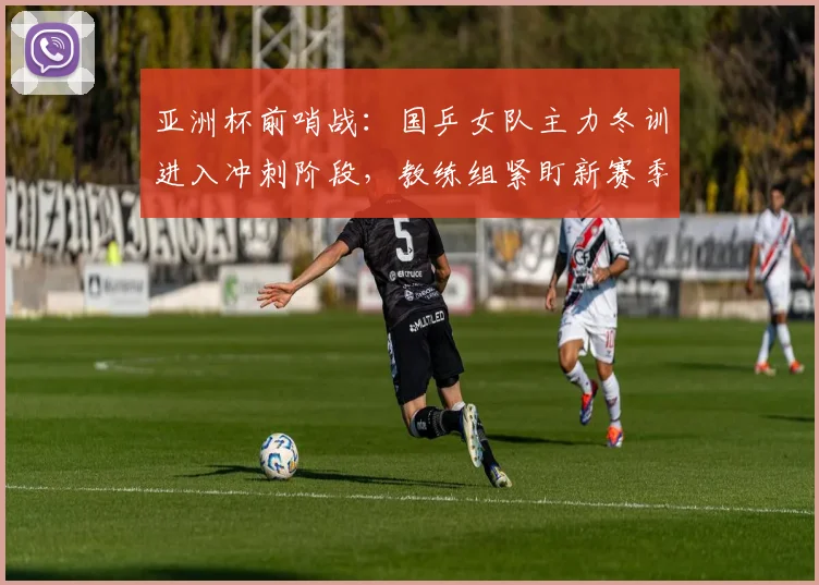 亚洲杯前哨战：国乒女队主力冬训进入冲刺阶段，教练组紧盯新赛季状态
