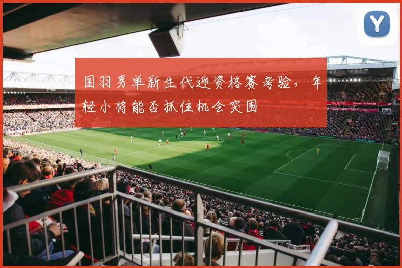 国羽男单新生代迎资格赛考验，年轻小将能否抓住机会突围