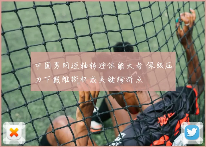 中国男网连轴转迎体能大考 保级压力下戴维斯杯成关键转折点