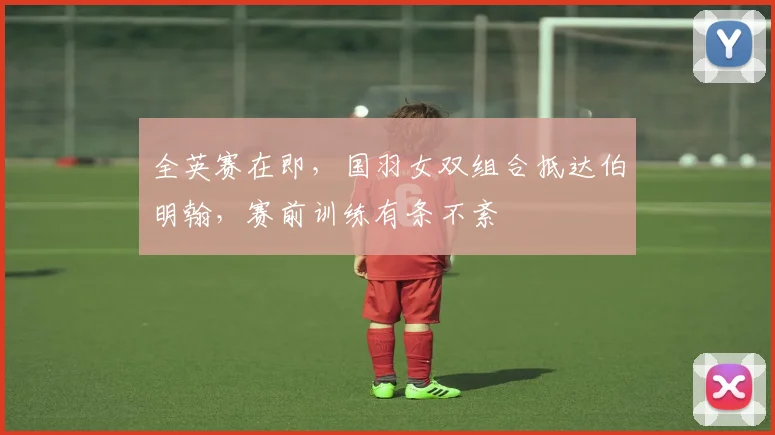 全英赛在即,国羽女双组合抵达伯明翰,赛前训练有条不紊