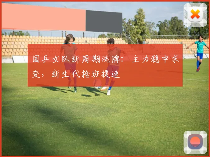 国乒女队新周期洗牌:主力稳中求变,新生代抢班提速