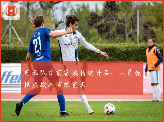 巴西队季前备战持续升温，人员轮换成战术演练重点