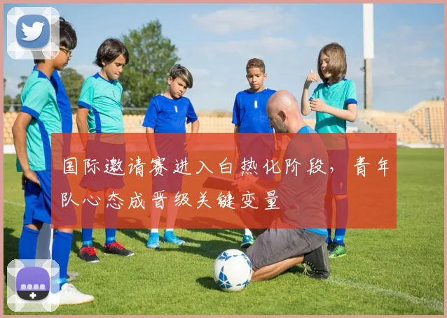 国际邀请赛进入白热化阶段，青年队心态成晋级关键变量