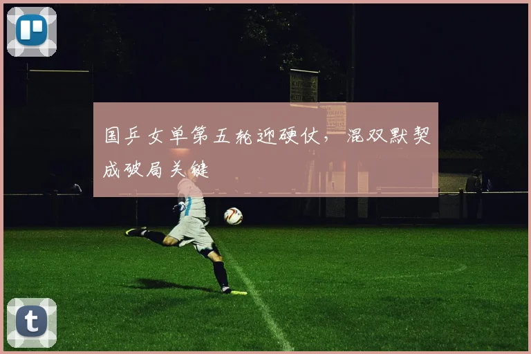 国乒女单第五轮迎硬仗，混双默契成破局关键
