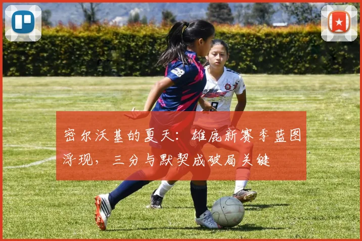密尔沃基的夏天：雄鹿新赛季蓝图浮现，三分与默契成破局关键