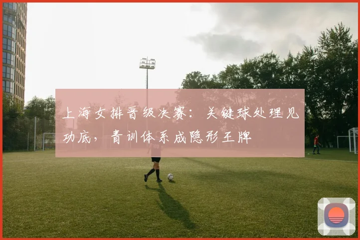 上海女排晋级决赛：关键球处理见功底，青训体系成隐形王牌