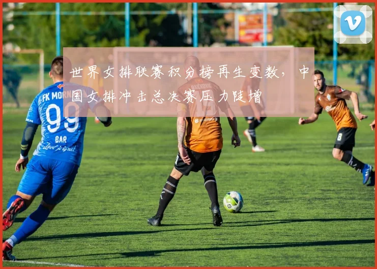 世界女排联赛积分榜再生变数，中国女排冲击总决赛压力陡增