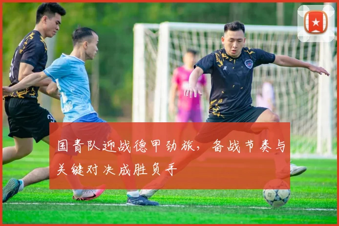 国青队迎战德甲劲旅，备战节奏与关键对决成胜负手