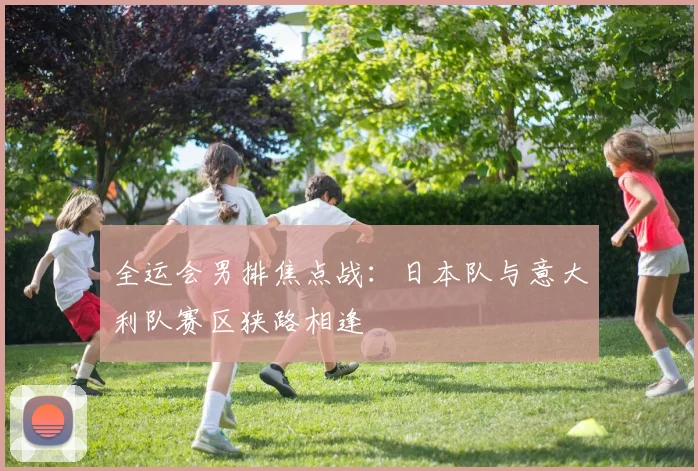 全运会男排焦点战:日本队与意大利队赛区狭路相逢