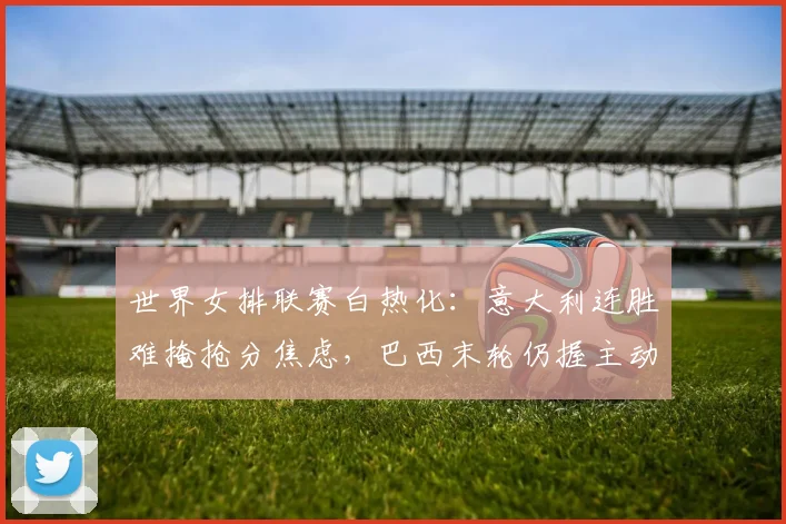 世界女排联赛白热化：意大利连胜难掩抢分焦虑，巴西末轮仍握主动权