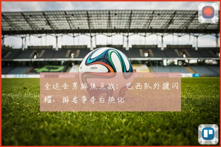 全运会男排焦点战:巴西队外援闪耀,排名争夺白热化