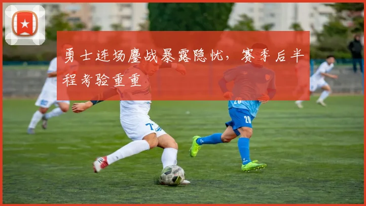 勇士连场鏖战暴露隐忧,赛季后半程考验重重