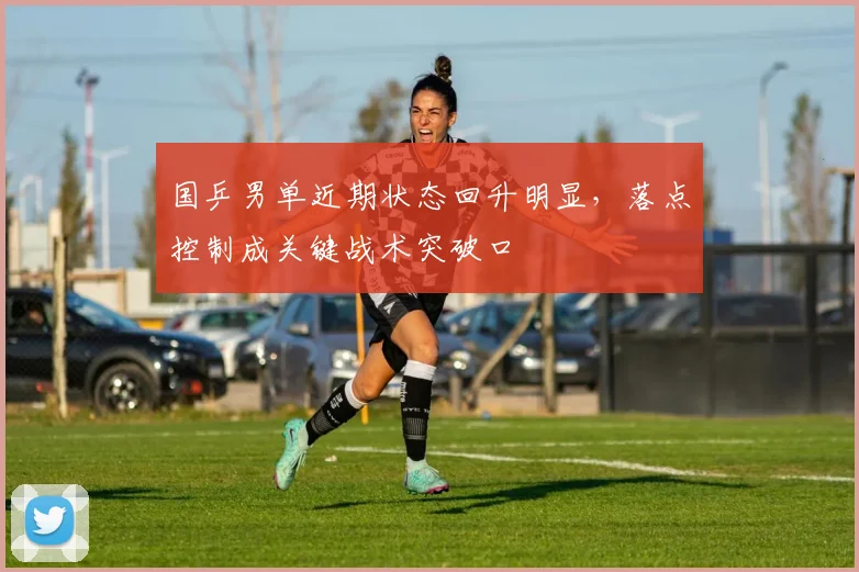 国乒男单近期状态回升明显，落点控制成关键战术突破口