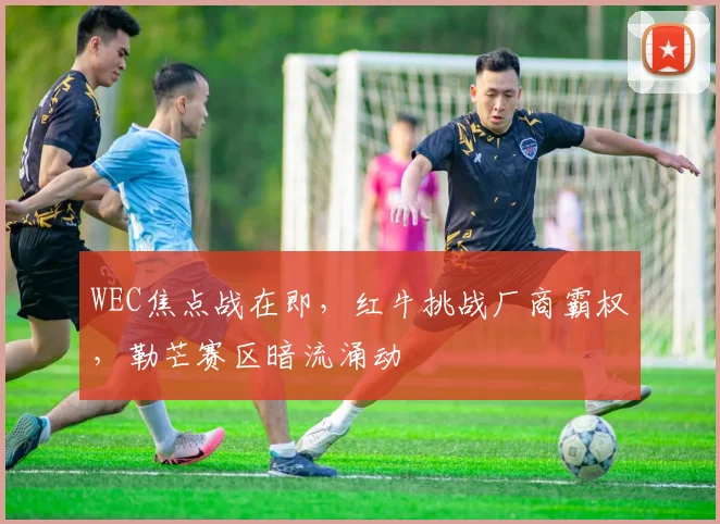 WEC焦点战在即,红牛挑战厂商霸权,勒芒赛区暗流涌动