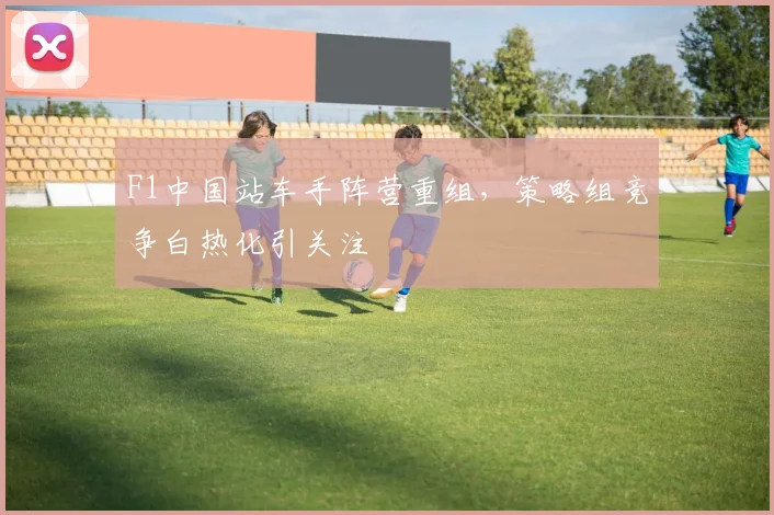 F1中国站车手阵营重组，策略组竞争白热化引关注