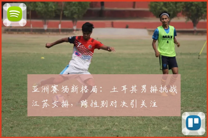 亚洲赛场新格局：土耳其男排挑战江苏女排，跨性别对决引关注