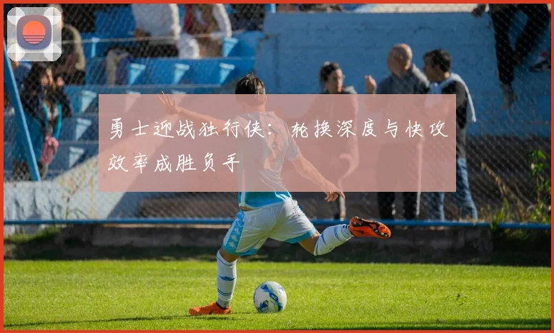 勇士迎战独行侠：轮换深度与快攻效率成胜负手