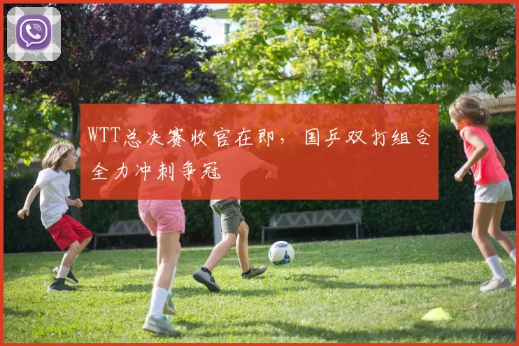 WTT总决赛收官在即,国乒双打组合全力冲刺争冠