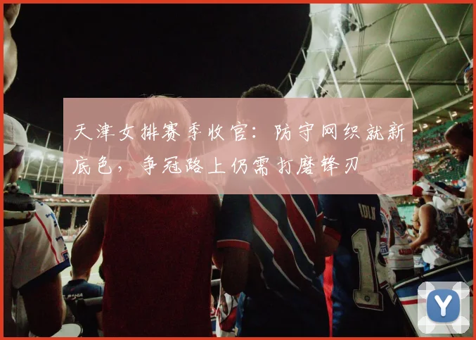 天津女排赛季收官：防守网织就新底色，争冠路上仍需打磨锋刃