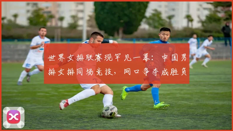 世界女排联赛现罕见一幕：中国男排女排同场竞技，网口争夺成胜负手