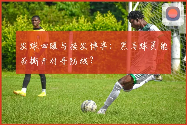 发球回暖与接发博弈:黑马球员能否撕开对手防线?