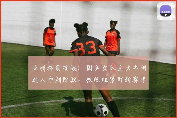 亚洲杯前哨战:国乒女队主力冬训进入冲刺阶段,教练组紧盯新赛季状态