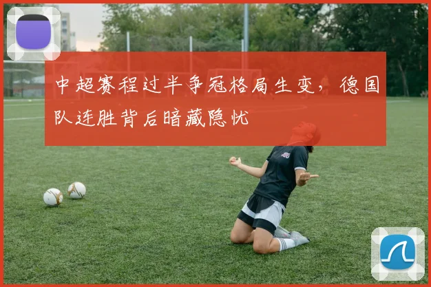 中超赛程过半争冠格局生变，德国队连胜背后暗藏隐忧