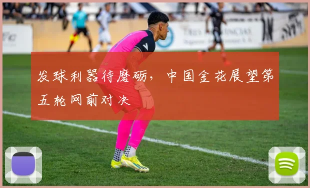 发球利器待磨砺，中国金花展望第五轮网前对决