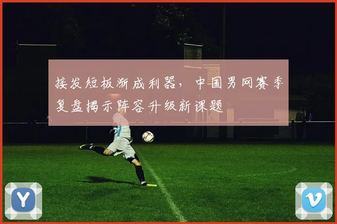 接发短板渐成利器,中国男网赛季复盘揭示阵容升级新课题