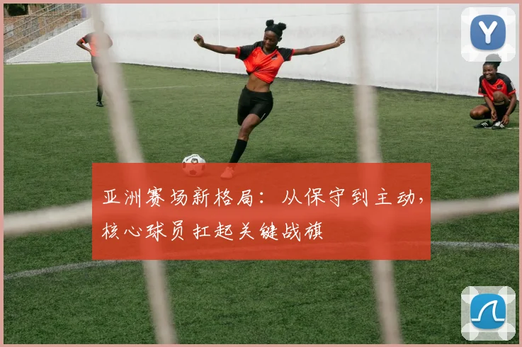 亚洲赛场新格局：从保守到主动，核心球员扛起关键战旗