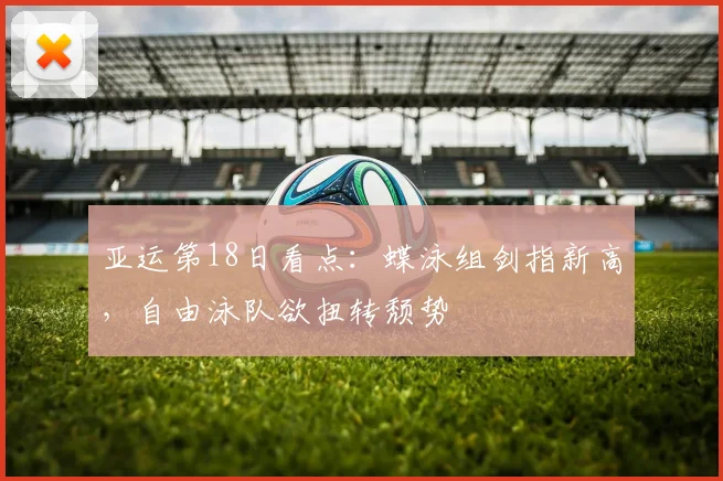 亚运第18日看点:蝶泳组剑指新高,自由泳队欲扭转颓势