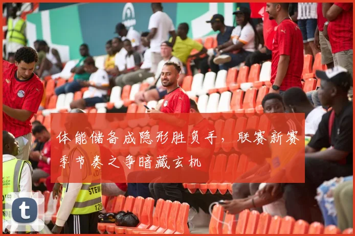 体能储备成隐形胜负手，联赛新赛季节奏之争暗藏玄机