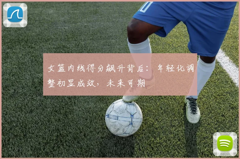 女篮内线得分飙升背后：年轻化调整初显成效，未来可期
